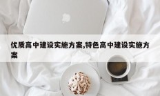 优质高中建设实施方案,特色高中建设实施方案
