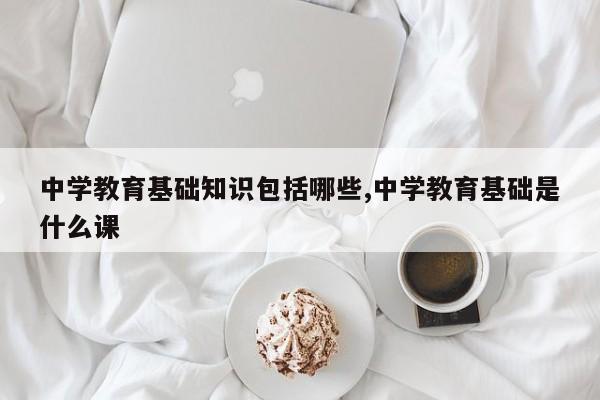 中学教育基础知识包括哪些,中学教育基础是什么课