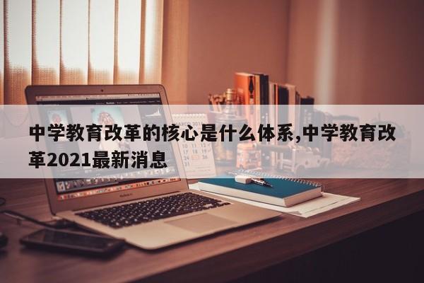 中学教育改革的核心是什么体系,中学教育改革2021最新消息
